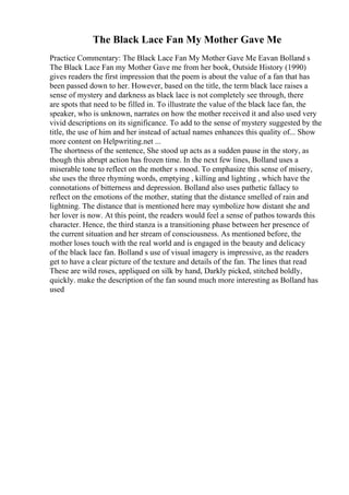 The Black Lace Fan My Mother Gave Me
Practice Commentary: The Black Lace Fan My Mother Gave Me Eavan Bolland s
The Black Lace Fan my Mother Gave me from her book, Outside History (1990)
gives readers the first impression that the poem is about the value of a fan that has
been passed down to her. However, based on the title, the term black lace raises a
sense of mystery and darkness as black lace is not completely see through, there
are spots that need to be filled in. To illustrate the value of the black lace fan, the
speaker, who is unknown, narrates on how the mother received it and also used very
vivid descriptions on its significance. To add to the sense of mystery suggested by the
title, the use of him and her instead of actual names enhances this quality of... Show
more content on Helpwriting.net ...
The shortness of the sentence, She stood up acts as a sudden pause in the story, as
though this abrupt action has frozen time. In the next few lines, Bolland uses a
miserable tone to reflect on the mother s mood. To emphasize this sense of misery,
she uses the three rhyming words, emptying , killing and lighting , which have the
connotations of bitterness and depression. Bolland also uses pathetic fallacy to
reflect on the emotions of the mother, stating that the distance smelled of rain and
lightning. The distance that is mentioned here may symbolize how distant she and
her lover is now. At this point, the readers would feel a sense of pathos towards this
character. Hence, the third stanza is a transitioning phase between her presence of
the current situation and her stream of consciousness. As mentioned before, the
mother loses touch with the real world and is engaged in the beauty and delicacy
of the black lace fan. Bolland s use of visual imagery is impressive, as the readers
get to have a clear picture of the texture and details of the fan. The lines that read
These are wild roses, appliqued on silk by hand, Darkly picked, stitched boldly,
quickly. make the description of the fan sound much more interesting as Bolland has
used
 