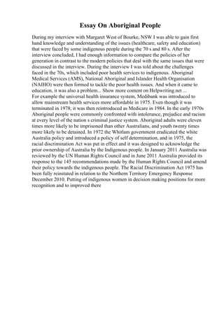 Essay On Aboriginal People
During my interview with Margaret West of Bourke, NSW I was able to gain first
hand knowledge and understanding of the issues (healthcare, safety and education)
that were faced by some indigenous people during the 70 s and 80 s. After the
interview concluded, I had enough information to compare the policies of her
generation in contrast to the modern policies that deal with the same issues that were
discussed in the interview. During the interview I was told about the challenges
faced in the 70s, which included poor health services to indigenous. Aboriginal
Medical Services (AMS), National Aboriginal and Islander Health Organisation
(NAIHO) were then formed to tackle the poor health issues. And when it came to
education, it was also a problem... Show more content on Helpwriting.net ...
For example the universal health insurance system, Medibank was introduced to
allow mainstream health services more affordable in 1975. Even though it was
terminated in 1978, it was then reintroduced as Medicare in 1984. In the early 1970s
Aboriginal people were commonly confronted with intolerance, prejudice and racism
at every level of the nation s criminal justice system. Aboriginal adults were eleven
times more likely to be imprisoned than other Australians, and youth twenty times
more likely to be detained. In 1972 the Whitlam government eradicated the white
Australia policy and introduced a policy of self determination, and in 1975, the
racial discrimination Act was put in effect and it was designed to acknowledge the
prior ownership of Australia by the Indigenous people. In January 2011 Australia was
reviewed by the UN Human Rights Council and in June 2011 Australia provided its
response to the 145 recommendations made by the Human Rights Council and amend
their policy towards the indigenous people. The Racial Discrimination Act 1975 has
been fully reinstated in relation to the Northern Territory Emergency Response
December 2010. Putting of indigenous women in decision making positions for more
recognition and to improved there
 