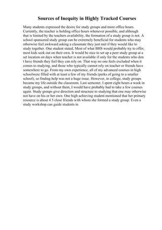 Sources of Inequity in Highly Tracked Courses
Many students expressed the desire for study groups and more office hours.
Currently, the teacher is holding office hours whenever possible, and although
that is limited by the teachers availability, the formation of a study group is not. A
school sponsored study group can be extremely beneficial for students who may
otherwise feel awkward asking a classmate they just met if they would like to
study together. One student stated, Most of what BHS would probably try to offer,
most kids seek out on their own. It would be nice to set up a peer study group at a
set location on days when teacher is not available if only for the students who don
t have friends they feel they can rely on. That way no one feels excluded when it
comes to studying, and those who typically cannot rely on teacher or friends have
somewhere to go. From my own experience, all of my advanced courses in high
schoolwere filled with at least a few of my friends (perks of going to a smaller
school), so finding help was not a huge issue. However, in college, study groups
became my life outside the classroom. Last semester, I spent eight hours a week in
study groups, and without them, I would have probably had to take a few courses
again. Study groups give direction and structure to studying that one may otherwise
not have on his or her own. One high achieving student mentioned that her primary
resource is about 4 5 close friends with whom she formed a study group. Even a
study workshop can guide students in
 
