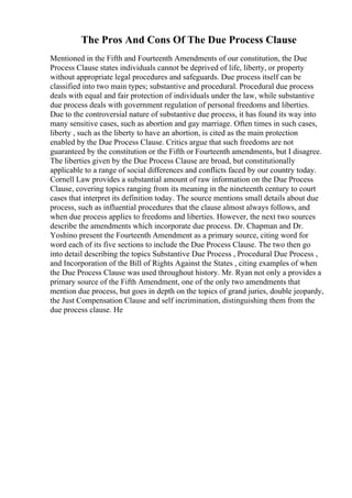 The Pros And Cons Of The Due Process Clause
Mentioned in the Fifth and Fourteenth Amendments of our constitution, the Due
Process Clause states individuals cannot be deprived of life, liberty, or property
without appropriate legal procedures and safeguards. Due process itself can be
classified into two main types; substantive and procedural. Procedural due process
deals with equal and fair protection of individuals under the law, while substantive
due process deals with government regulation of personal freedoms and liberties.
Due to the controversial nature of substantive due process, it has found its way into
many sensitive cases, such as abortion and gay marriage. Often times in such cases,
liberty , such as the liberty to have an abortion, is cited as the main protection
enabled by the Due Process Clause. Critics argue that such freedoms are not
guaranteed by the constitution or the Fifth or Fourteenth amendments, but I disagree.
The liberties given by the Due Process Clause are broad, but constitutionally
applicable to a range of social differences and conflicts faced by our country today.
Cornell Law provides a substantial amount of raw information on the Due Process
Clause, covering topics ranging from its meaning in the nineteenth century to court
cases that interpret its definition today. The source mentions small details about due
process, such as influential procedures that the clause almost always follows, and
when due process applies to freedoms and liberties. However, the next two sources
describe the amendments which incorporate due process. Dr. Chapman and Dr.
Yoshino present the Fourteenth Amendment as a primary source, citing word for
word each of its five sections to include the Due Process Clause. The two then go
into detail describing the topics Substantive Due Process , Procedural Due Process ,
and Incorporation of the Bill of Rights Against the States , citing examples of when
the Due Process Clause was used throughout history. Mr. Ryan not only a provides a
primary source of the Fifth Amendment, one of the only two amendments that
mention due process, but goes in depth on the topics of grand juries, double jeopardy,
the Just Compensation Clause and self incrimination, distinguishing them from the
due process clause. He
 