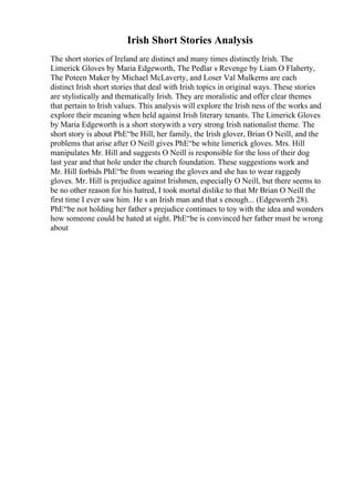 Irish Short Stories Analysis
The short stories of Ireland are distinct and many times distinctly Irish. The
Limerick Gloves by Maria Edgeworth, The Pedlar s Revenge by Liam O Flaherty,
The Poteen Maker by Michael McLaverty, and Loser Val Mulkerns are each
distinct Irish short stories that deal with Irish topics in original ways. These stories
are stylistically and thematically Irish. They are moralistic and offer clear themes
that pertain to Irish values. This analysis will explore the Irish ness of the works and
explore their meaning when held against Irish literary tenants. The Limerick Gloves
by Maria Edgeworth is a short storywith a very strong Irish nationalist theme. The
short story is about PhЕ“be Hill, her family, the Irish glover, Brian O Neill, and the
problems that arise after O Neill gives PhЕ“be white limerick gloves. Mrs. Hill
manipulates Mr. Hill and suggests O Neill is responsible for the loss of their dog
last year and that hole under the church foundation. These suggestions work and
Mr. Hill forbids PhЕ“be from wearing the gloves and she has to wear raggedy
gloves. Mr. Hill is prejudice against Irishmen, especially O Neill, but there seems to
be no other reason for his hatred, I took mortal dislike to that Mr Brian O Neill the
first time I ever saw him. He s an Irish man and that s enough... (Edgeworth 28).
PhЕ“be not holding her father s prejudice continues to toy with the idea and wonders
how someone could be hated at sight. PhЕ“be is convinced her father must be wrong
about
 