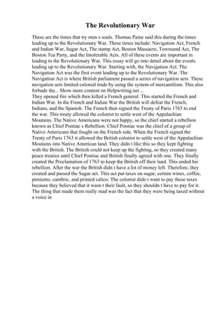 The Revolutionary War
These are the times that try men s souls. Thomas Paine said this during the times
leading up to the Revolutionary War. These times include: Navigation Act, French
and Indian War, Sugar Act, The stamp Act, Boston Massacre, Townsend Act, The
Boston Tea Party, and the Intolerable Acts. All of these events are important in
leading to the Revolutionary War. This essay will go into detail about the events
leading up to the Revolutionary War. Starting with, the Navigation Act. The
Navigation Act was the first event leading up to the Revolutionary War. The
Navigation Act is where British parliament passed a series of navigation acts. These
navigation acts limited colonial trade by using the system of mercantilism. This also
forbade the... Show more content on Helpwriting.net ...
They opened fire which then killed a French general. This started the French and
Indian War. In the French and Indian War the British will defeat the French,
Indians, and the Spanish. The French then signed the Treaty of Paris 1763 to end
the war. This treaty allowed the colonist to settle west of the Appalachian
Moutains. The Native Americans were not happy, so the chief started a rebellion
known as Chief Pontiac s Rebellion. Chief Pontiac was the chief of a group of
Native Americans that fought on the French side. When the French signed the
Treaty of Paris 1763 it allowed the British colonist to settle west of the Appalachian
Moutains into Native American land. They didn t like this so they kept fighting
with the British. The British could not keep up the fighting, so they created many
peace treaties until Chief Pontiac and British finally agreed with one. They finally
created the Proclamation of 1763 to keep the British off their land. This ended his
rebellion. After the war the British didn t have a lot of money left. Therefore, they
created and passed the Sugar act. This act put taxes on sugar, certain wines, coffee,
pimiento, cambric, and printed calico. The colonist didn t want to pay these taxes
because they believed that it wasn t their fault, so they shouldn t have to pay for it.
The thing that made them really mad was the fact that they were being taxed without
a voice in
 