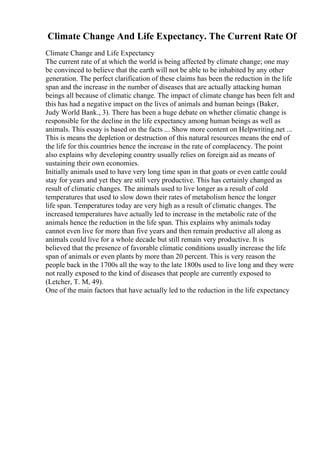 Climate Change And Life Expectancy. The Current Rate Of
Climate Change and Life Expectancy
The current rate of at which the world is being affected by climate change; one may
be convinced to believe that the earth will not be able to be inhabited by any other
generation. The perfect clarification of these claims has been the reduction in the life
span and the increase in the number of diseases that are actually attacking human
beings all because of climatic change. The impact of climate change has been felt and
this has had a negative impact on the lives of animals and human beings (Baker,
Judy World Bank., 3). There has been a huge debate on whether climatic change is
responsible for the decline in the life expectancy among human beings as well as
animals. This essay is based on the facts ... Show more content on Helpwriting.net ...
This is means the depletion or destruction of this natural resources means the end of
the life for this countries hence the increase in the rate of complacency. The point
also explains why developing country usually relies on foreign aid as means of
sustaining their own economies.
Initially animals used to have very long time span in that goats or even cattle could
stay for years and yet they are still very productive. This has certainly changed as
result of climatic changes. The animals used to live longer as a result of cold
temperatures that used to slow down their rates of metabolism hence the longer
life span. Temperatures today are very high as a result of climatic changes. The
increased temperatures have actually led to increase in the metabolic rate of the
animals hence the reduction in the life span. This explains why animals today
cannot even live for more than five years and then remain productive all along as
animals could live for a whole decade but still remain very productive. It is
believed that the presence of favorable climatic conditions usually increase the life
span of animals or even plants by more than 20 percent. This is very reason the
people back in the 1700s all the way to the late 1800s used to live long and they were
not really exposed to the kind of diseases that people are currently exposed to
(Letcher, T. M, 49).
One of the main factors that have actually led to the reduction in the life expectancy
 