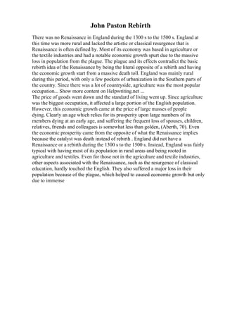 John Paston Rebirth
There was no Renaissance in England during the 1300 s to the 1500 s. England at
this time was more rural and lacked the artistic or classical resurgence that is
Renaissance is often defined by. Most of its economy was based in agriculture or
the textile industries and had a notable economic growth spurt due to the massive
loss in population from the plague. The plague and its effects contradict the basic
rebirth idea of the Renaissance by being the literal opposite of a rebirth and having
the economic growth start from a massive death toll. England was mainly rural
during this period, with only a few pockets of urbanization in the Southern parts of
the country. Since there was a lot of countryside, agriculture was the most popular
occupation... Show more content on Helpwriting.net ...
The price of goods went down and the standard of living went up. Since agriculture
was the biggest occupation, it affected a large portion of the English population.
However, this economic growth came at the price of large masses of people
dying. Clearly an age which relies for its prosperity upon large numbers of its
members dying at an early age, and suffering the frequent loss of spouses, children,
relatives, friends and colleagues is somewhat less than golden, (Aberth, 70). Even
the economic prosperity came from the opposite of what the Renaissance implies
because the catalyst was death instead of rebirth . England did not have a
Renaissance or a rebirth during the 1300 s to the 1500 s. Instead, England was fairly
typical with having most of its population in rural areas and being rooted in
agriculture and textiles. Even for those not in the agriculture and textile industries,
other aspects associated with the Renaissance, such as the resurgence of classical
education, hardly touched the English. They also suffered a major loss in their
population because of the plague, which helped to caused economic growth but only
due to immense
 