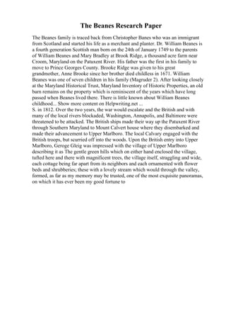 The Beanes Research Paper
The Beanes family is traced back from Christopher Banes who was an immigrant
from Scotland and started his life as a merchant and planter. Dr. William Beanes is
a fourth generation Scottish man born on the 24th of January 1749 to the parents
of William Beanes and Mary Bradley at Brook Ridge, a thousand acre farm near
Croom, Maryland on the Patuxent River. His father was the first in his family to
move to Prince Georges County. Brooke Ridge was given to his great
grandmother, Anne Brooke since her brother died childless in 1671. William
Beanes was one of seven children in his family (Magruder 2). After looking closely
at the Maryland Historical Trust, Maryland Inventory of Historic Properties, an old
barn remains on the property which is reminiscent of the years which have long
passed when Beanes lived there. There is little known about William Beanes
childhood... Show more content on Helpwriting.net ...
S. in 1812. Over the two years, the war would escalate and the British and with
many of the local rivers blockaded, Washington, Annapolis, and Baltimore were
threatened to be attacked. The British ships made their way up the Patuxent River
through Southern Maryland to Mount Calvert house where they disembarked and
made their advancement to Upper Marlboro. The local Calvary engaged with the
British troops, but scurried off into the woods. Upon the British entry into Upper
Marlboro, Geroge Gleig was impressed with the village of Upper Marlboro
describing it as The gentle green hills which on either hand enclosed the village,
tufted here and there with magnificent trees, the village itself, straggling and wide,
each cottage being far apart from its neighbors and each ornamented with flower
beds and shrubberies; these with a lovely stream which would through the valley,
formed, as far as my memory may be trusted, one of the most exquisite panoramas,
on which it has ever been my good fortune to
 