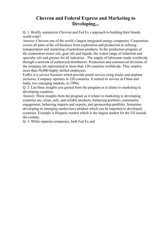 Chevron and Federal Express and Marketing to
Developing...
Q. 1: Briefly summarize Chevron and Fed Ex s approach to building their brands
world wide?
Answer: Chevron one of the world s largest integrated energy companies. Corporation
covers all parts of the oil business from exploration and production to refining ,
transportation and marketing of petroleum products. In the production program of
the corporation motor oils, gear oils and liquids, the widest range of industrial and
specialty oils and greases for all industries . The supply of lubricants made worldwide
through a network of authorized distributors. Production and commercial divisions of
the company are represented in more than 120 countries worldwide. They employ
more than 50,000 highly skilled employees.
FedEx is a service business which provide postal service using trucks and airplane
inclusive. Company operates in 220 countries. It started its service in China and
India, two emerging markets, in 1990s.
Q. 2: List three insights you gained from the program as it relates to marketing to
developing countries.
Answer: Three insights from the program as it relates to marketing to developing
countries are, clean, safe, and reliable products, balancing portfolio, community
engagement, balancing imports and exports, and sponsorship portfolio. Sometime
developing or emerging market have product which can be imported to developed
countries. Example is Hispanic market which is the largest market for the US outside
the country.
Q. 3: While separate companies, both Fed Ex and
 