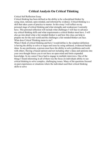 Critical Analysis On Critical Thinking
Critical Self Reflection Essay
Critical thinking has been defined as the ability to be a disciplined thinker by
using clear, rational, open minded, and informed by evidence. Critical thinking is a
skill that takes years of practice to master. In this essay I will reflect on my
personal stage of critical thinking and what strengths and weaknesses I currently
have. This personal reflection will include what challenges I will face to advance
my critical thinking skills and what requirements a critical thinker must have. I will
also go into detail what a fair minded thinker is and how this class can help to
prepare me for the real world and the challenges a fair minded thinker can face.
What does Critical Thinking mean to me?
When I think of critical thinking and how I would define it, the simplest definition
is having the ability to solve or argue and issue by using unbiased, evidenced backed
ideas. In any profession, a person must have the ability to solve problems and work
with others. Having a biased opinion and not including other s ideas and opinions into
your own thought forces you to not have an open mind and limits expanded
knowledge. In my career I have had to engage in multiple interviews. One of the
things I found interesting in all of them was the focus on individuals ability to use
critical thinking to solve complex, challenging issues. Many of the questions focused
on past experiences or situations where the individual used their critical thinking
skills to solve
 