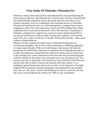 Case Study Of Nintendo s Pokemon Go
Nintendo s market share and stock have both dramatically increased following the
recent release of the new App Pokemon Go. In recent years, however, Nintendo had
been falling behind competitors such as Microsoft and Sony, and sales for new
products and games were not. Furthermore, the immediate success of Nintendos
Pokemon Go could be the start of a wild turnaround for a company that has been
struggling as sales of its most recent game console, the WiiU flopped due to fierce
competition from rivals such as Microsoft s Xbox One and Sony s PlayStation 4.
Nintendo s earnings took a huge hit as a result net income tanked around 60% in
the most recent fiscal year. Before Friday s bounce, the company s stock had lost
nearly 50% of its value over the last 12 months. With profits and sales... Show more
content on Helpwriting.net ...
Pokemon Go has increased the market share of Nintendo through having a
revolutionary gameplay, that involves various techniques of marketing, appealing
to a large range of people. With recent technologies improving on the idea and
practicality of virtual reality, Pokemon Go capitalizes on this thought and makes it
a reality. By letting users catch Pokemon in physical settings, they no longer have
to play through just a screen. Pokemon Go has done what no government program
in the last decade has been able to do: encourage users to go out and exercise. Not
only do users have to physically walk distances to evolve and hatch their Pokemon,
but they also must be able to interact and socialize with other trainers. It is a
multiplayer game that promotes teamwork, as well as social interaction. Nostalgia,
coupled with revolutionary gaming technologies, has launched this age old game
into a new era. The chain s success with Pokemon Go can be owed to the fact that
this newer version might just be a better one. With its easy accessibility
 