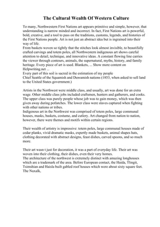 The Cultural Wealth Of Western Culture
To many, Northwestern First Nations art appears primitive and simple, however, that
understanding is narrow minded and incorrect. In fact, First Nations art is powerful,
bold, creative, and a tool to pass on the traditions, customs, legends, and histories of
the First Nations people. Art is not just an abstract idea but is ingrained into their
way of life.
From baskets woven so tightly that the stitches look almost invisible, to beautifully
crafted carvings and totem poles, all Northwestern indigenous art shows careful
attention to detail, technique, and innovative ideas. A constant flowing line carries
the viewer through contours, animals, the supernatural, myths, history, and family
heritage. Every piece of art is used. Blankets, ... Show more content on
Helpwriting.net ...
Every part of this soil is sacred in the estimation of my people
Chief Seattle of the Squamish and Duwamish nations (1853, when asked to sell land
to the United States government.)
Artists in the Northwest were middle class, and usually, art was done for an extra
wage. Other middle class jobs included craftsmen, hunters and gatherers, and cooks.
The upper class was purely people whose job was to gain money, which was then
given away during potlatches. The lower class were slaves captured when fighting
with other nations or tribes.
Indigenous art in the Northwest was comprised of totem poles, large communal
houses, masks, baskets, costume, and cutlery. Art changed from nation to nation,
however, there were themes and motifs within certain regions.
Their wealth of artistry is impressive: totem poles, large communal houses made of
cedar planks, vivid dramatic masks, expertly made baskets, animal shapes hats,
clothing decorated with abstract designs, feast dishes, carved spoons, and so much
more.
Their art wasn t just for decoration, it was a part of everyday life. Their art was
woven into their clothing, their dishes, even their very homes.
The architecture of the northwest is extremely distinct with amazing longhouses
which are a trademark of the area. Before European contact, the Haida, Tlingit,
Tsimshian and Haisla built gabled roof houses which were about sixty square feet.
The Nuxalk,
 