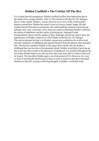 Holden Caulfield s The Catcher Of The Rye
It is evident that the protagonist, Holden Caulfield suffers from depression due to
the death of his younger brother, Allie in The Catcher in the Rye by J.D. Salinger.
Due to Allie s death, Holden s actions elicit his own views of the world and the
phonies around him. Holden has tunnel vision to living a simple, happy life and
isolates himself from those around him who understand the concept of growing up.
Salinger uses a hat, a museum, and a merry go round to illuminate Holden s emotion,
the notion of adulthood, and the reality of growing up. Sigmund Freuds
psychoanalytic theory and the studies of Ego, Superego, and Id are used to show the
significance of Holden s behavior in The Catcher in the Rye by J.D. Salinger.
The unconventional hat that is in Holden s possession symbolizes his wish to hold
onto the simplicity of childhood and separate himself from the phonies that surround
him. The hat also comforts Holden in the aspect that it holds onto his brother s
childhood that was lost due to his premature death. Holden is terrified of growing up
due to the fact that it leads to the phoniness of adulthood. It is justified throughout the
novel that Holden believes no one acts how they truly feel; and it is hard to trust and
be trusted. The hat offers Holden quite a lot of protection (213). However, he is not
so fond of wearing the hat because he doesn t want to stand out and draw unwanted
attention to himself; causing conflicting thoughts in Holden s mind that leads
 