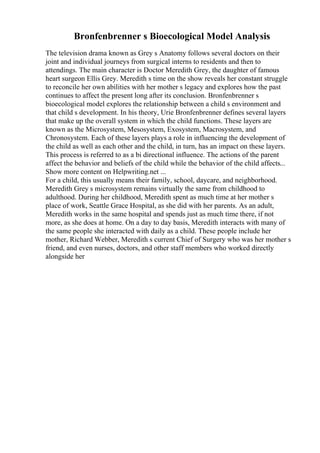 Bronfenbrenner s Bioecological Model Analysis
The television drama known as Grey s Anatomy follows several doctors on their
joint and individual journeys from surgical interns to residents and then to
attendings. The main character is Doctor Meredith Grey, the daughter of famous
heart surgeon Ellis Grey. Meredith s time on the show reveals her constant struggle
to reconcile her own abilities with her mother s legacy and explores how the past
continues to affect the present long after its conclusion. Bronfenbrenner s
bioecological model explores the relationship between a child s environment and
that child s development. In his theory, Urie Bronfenbrenner defines several layers
that make up the overall system in which the child functions. These layers are
known as the Microsystem, Mesosystem, Exosystem, Macrosystem, and
Chronosystem. Each of these layers plays a role in influencing the development of
the child as well as each other and the child, in turn, has an impact on these layers.
This process is referred to as a bi directional influence. The actions of the parent
affect the behavior and beliefs of the child while the behavior of the child affects...
Show more content on Helpwriting.net ...
For a child, this usually means their family, school, daycare, and neighborhood.
Meredith Grey s microsystem remains virtually the same from childhood to
adulthood. During her childhood, Meredith spent as much time at her mother s
place of work, Seattle Grace Hospital, as she did with her parents. As an adult,
Meredith works in the same hospital and spends just as much time there, if not
more, as she does at home. On a day to day basis, Meredith interacts with many of
the same people she interacted with daily as a child. These people include her
mother, Richard Webber, Meredith s current Chief of Surgery who was her mother s
friend, and even nurses, doctors, and other staff members who worked directly
alongside her
 