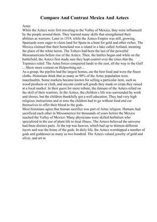 Compare And Contrast Mexica And Aztecs
Aztec
While the Aztecs were first traveling to the Valley of Mexico, they were influenced
by the people around them. They learned many skills that strengthened their
abilities as warriors. Later in 1519, while the Aztecs Empire was still, growing,
Spaniards were eager to claim land for Spain in a hunt for gold and other riches. The
Mexica claimed that their homeland was a island in a lake called Aztland, meaning
the place of the white heron. The Toltecs had been the last of the powerful
Mesoamericans before rise of the Aztecs. Then, the battles began and while on the
battlefield, the Aztecs first made sure they kept control over the cities that the
Tepanecs ruled. The Aztecforces conquered lands to the east, all the way to the Gulf
... Show more content on Helpwriting.net ...
As a group, the pipiltin had the largest homes, ate the best food and wore the finest
cloths. Historians think that as many as 90% of the Aztec population were
macehualtin. Some markets became known for selling a particular item, such as
wood products or cloth, and anyone could sell goods they made or crops they raised
at a local market. In their guest for more tribute, the tlatoani of the Aztecs relied on
the skill of their warriors. In the Aztecs, the children s life was surrounded by work
and chores, but the children thankfully got a well education. They had very high
religious instructions and at time the children had to go without food and cut
themselves to offer their blood to the gods.
Most historians agree that human sacrifice was part of Aztec religion. Humans had
sacrificed each other in Mesoamerica for thousands of years before the Mexica
reached the Valley of Mexico. Many physicians were skilled herbalists who
specialized in the use of plant life to treat illness. The Aztecs believed the universe
had three distinct parts. At the top was heaven, which had up to thirteen different
layers and was the home of the gods. In daily life, the Aztecs worshipped a number of
gods and goddesses as many as two hundred. The Aztecs valued jewelry of gold and
silver, and art in
 