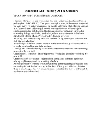 Education And Training Of The Outdoors
EDUCATION AND TRAINING IN THE OUTDOORS
I hear and I forget. I see and I remember. I do and I understand (Confucius Chinese
philosopher 551 BC 479 BC). This quote, although it is old, still resonates in the way
we learn today. To further understand, we have to understand what affective learning
is. Affective domain of learning is area of learning concerned with feelings or
emotions associated with learning. It is the acquisition of behaviours involved in
expressing feelings in attitudes, motivation, values, appreciation and enthusiasm.
(Krathwohl, Bloom, Masia, 1973). Affective learning involves:
Receiving: The learner willing to receive information e.g. willingness to learn a new
skill like rock climbing
Responding: The learner s active attention to the instructions e.g. when shown how to
properly use a karabiner and belay devices.
Valuing: The learner respecting the instructor or teacher s directions and committing
to learning the new skill
Organization: The learner s ability to prioritise feelings and emotions concerning the
new skills
Characterisation: The learner s internalisation of the skills learnt and behaviours
relating to philosophy and characterising of values.
Affective domain of learning usually involves the learner accepting instructions then
attempting the task that has been set before them. If in a group with other learners,
there is usually support as well as questions due to the fact that there is only much the
teacher can teach about a task
 