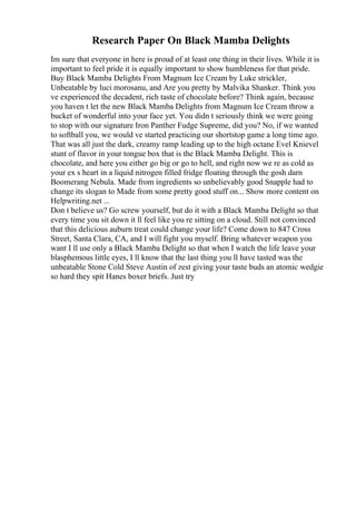 Research Paper On Black Mamba Delights
Im sure that everyone in here is proud of at least one thing in their lives. While it is
important to feel pride it is equally important to show humbleness for that pride.
Buy Black Mamba Delights From Magnum Ice Cream by Luke strickler,
Unbeatable by luci morosanu, and Are you pretty by Malvika Shanker. Think you
ve experienced the decadent, rich taste of chocolate before? Think again, because
you haven t let the new Black Mamba Delights from Magnum Ice Cream throw a
bucket of wonderful into your face yet. You didn t seriously think we were going
to stop with our signature Iron Panther Fudge Supreme, did you? No, if we wanted
to softball you, we would ve started practicing our shortstop game a long time ago.
That was all just the dark, creamy ramp leading up to the high octane Evel Knievel
stunt of flavor in your tongue box that is the Black Mamba Delight. This is
chocolate, and here you either go big or go to hell, and right now we re as cold as
your ex s heart in a liquid nitrogen filled fridge floating through the gosh darn
Boomerang Nebula. Made from ingredients so unbelievably good Snapple had to
change its slogan to Made from some pretty good stuff on... Show more content on
Helpwriting.net ...
Don t believe us? Go screw yourself, but do it with a Black Mamba Delight so that
every time you sit down it ll feel like you re sitting on a cloud. Still not convinced
that this delicious auburn treat could change your life? Come down to 847 Cross
Street, Santa Clara, CA, and I will fight you myself. Bring whatever weapon you
want I ll use only a Black Mamba Delight so that when I watch the life leave your
blasphemous little eyes, I ll know that the last thing you ll have tasted was the
unbeatable Stone Cold Steve Austin of zest giving your taste buds an atomic wedgie
so hard they spit Hanes boxer briefs. Just try
 