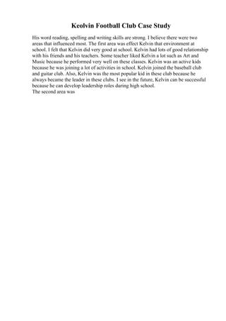 Keolvin Football Club Case Study
His word reading, spelling and writing skills are strong. I believe there were two
areas that influenced most. The first area was effect Kelvin that environment at
school. I felt that Kelvin did very good at school. Kelvin had lots of good relationship
with his friends and his teachers. Some teacher liked Kelvin a lot such as Art and
Music because he performed very well on these classes. Kelvin was an active kids
because he was joining a lot of activities in school. Kelvin joined the baseball club
and guitar club. Also, Kelvin was the most popular kid in these club because he
always became the leader in these clubs. I see in the future, Kelvin can be successful
because he can develop leadership roles during high school.
The second area was
 