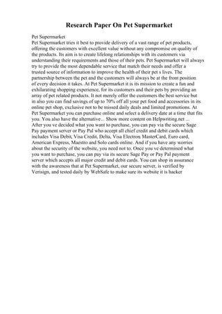 Research Paper On Pet Supermarket
Pet Supermarket
Pet Supermarket tries it best to provide delivery of a vast range of pet products,
offering the customers with excellent value without any compromise on quality of
the products. Its aim is to create lifelong relationships with its customers via
understanding their requirements and those of their pets. Pet Supermarket will always
try to provide the most dependable service that match their needs and offer a
trusted source of information to improve the health of their pet s lives. The
partnership between the pet and the customers will always be at the front position
of every decision it takes. At Pet Supermarket it is its mission to create a fun and
exhilarating shopping experience, for its customers and their pets by providing an
array of pet related products. It not merely offer the customers the best service but
in also you can find savings of up to 70% off all your pet food and accessories in its
online pet shop, exclusive not to be missed daily deals and limited promotions. At
Pet Supermarket you can purchase online and select a delivery date at a time that fits
you. You also have the alternative... Show more content on Helpwriting.net ...
After you ve decided what you want to purchase, you can pay via the secure Sage
Pay payment server or Pay Pal who accept all chief credit and debit cards which
includes Visa Debit, Visa Credit, Delta, Visa Electron, MasterCard, Euro card,
American Express, Maestro and Solo cards online. And if you have any worries
about the security of the website, you need not to. Once you ve determined what
you want to purchase, you can pay via its secure Sage Pay or Pay Pal payment
server which accepts all major credit and debit cards. You can shop in assurance
with the awareness that at Pet Supermarket, our secure server, is verified by
Verisign, and tested daily by WebSafe to make sure its website it is hacker
 