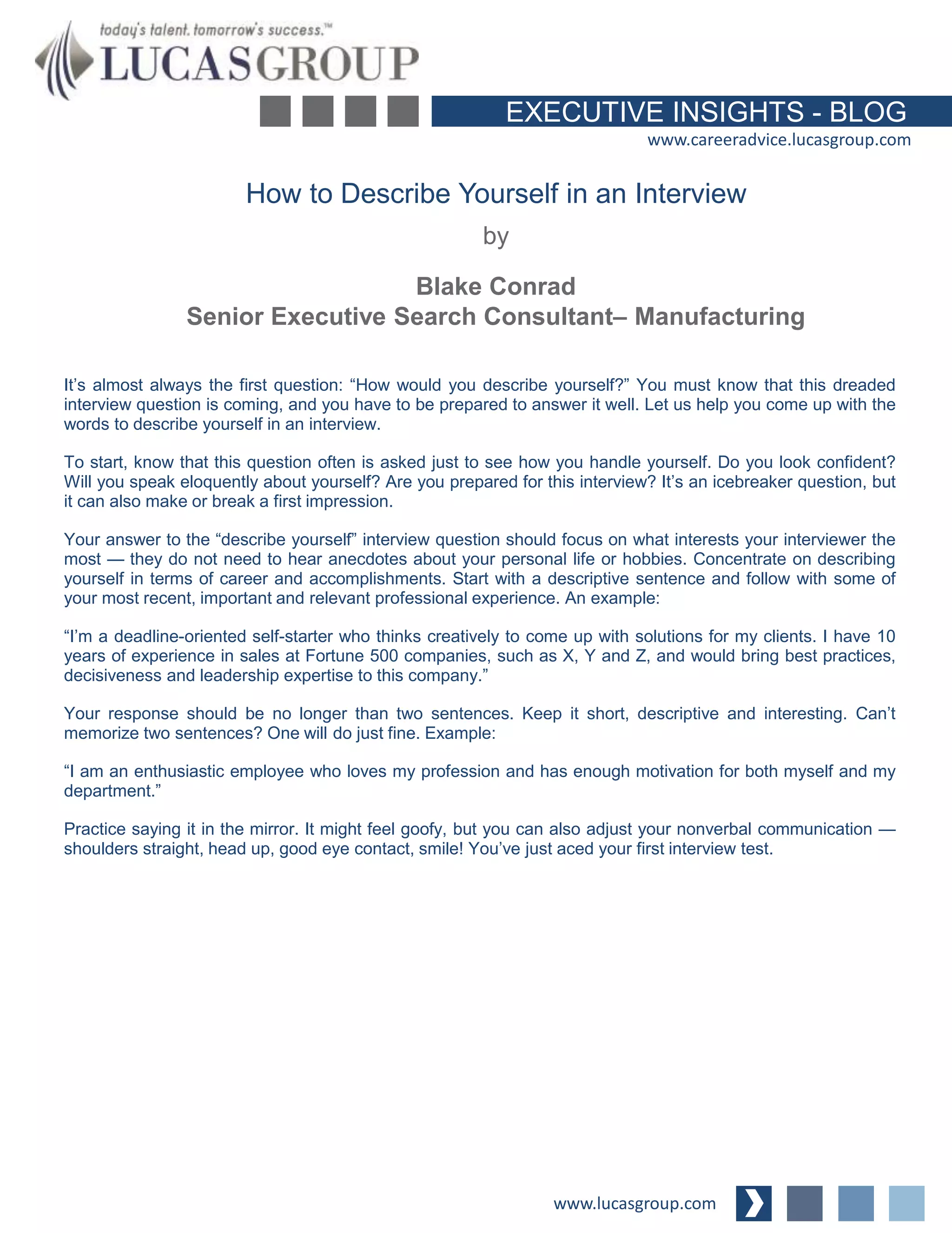 EXECUTIVE INSIGHTS - BLOG
www.careeradvice.lucasgroup.com
How to Describe Yourself in an Interview
It’s almost always the first question: “How would you describe yourself?” You must know that this dreaded
interview question is coming, and you have to be prepared to answer it well. Let us help you come up with the
words to describe yourself in an interview.
To start, know that this question often is asked just to see how you handle yourself. Do you look confident?
Will you speak eloquently about yourself? Are you prepared for this interview? It’s an icebreaker question, but
it can also make or break a first impression.
Your answer to the “describe yourself” interview question should focus on what interests your interviewer the
most — they do not need to hear anecdotes about your personal life or hobbies. Concentrate on describing
yourself in terms of career and accomplishments. Start with a descriptive sentence and follow with some of
your most recent, important and relevant professional experience. An example:
“I’m a deadline-oriented self-starter who thinks creatively to come up with solutions for my clients. I have 10
years of experience in sales at Fortune 500 companies, such as X, Y and Z, and would bring best practices,
decisiveness and leadership expertise to this company.”
Your response should be no longer than two sentences. Keep it short, descriptive and interesting. Can’t
memorize two sentences? One will do just fine. Example:
“I am an enthusiastic employee who loves my profession and has enough motivation for both myself and my
department.”
Practice saying it in the mirror. It might feel goofy, but you can also adjust your nonverbal communication —
shoulders straight, head up, good eye contact, smile! You’ve just aced your first interview test.
www.lucasgroup.com
by
Blake Conrad
Senior Executive Search Consultant– Manufacturing