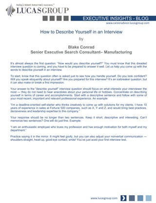 EXECUTIVE INSIGHTS - BLOG 
www.careeradvice.lucasgroup.com 
How to Describe Yourself in an Interview 
It’s almost always the first question: “How would you describe yourself?” You must know that this dreaded 
interview question is coming, and you have to be prepared to answer it well. Let us help you come up with the 
words to describe yourself in an interview. 
To start, know that this question often is asked just to see how you handle yourself. Do you look confident? 
Will you speak eloquently about yourself? Are you prepared for this interview? It’s an icebreaker question, but 
it can also make or break a first impression. 
Your answer to the “describe yourself” interview question should focus on what interests your interviewer the 
most — they do not need to hear anecdotes about your personal life or hobbies. Concentrate on describing 
yourself in terms of career and accomplishments. Start with a descriptive sentence and follow with some of 
your most recent, important and relevant professional experience. An example: 
“I’m a deadline-oriented self-starter who thinks creatively to come up with solutions for my clients. I have 10 
years of experience in sales at Fortune 500 companies, such as X, Y and Z, and would bring best practices, 
decisiveness and leadership expertise to this company.” 
Your response should be no longer than two sentences. Keep it short, descriptive and interesting. Can’t 
memorize two sentences? One will do just fine. Example: 
“I am an enthusiastic employee who loves my profession and has enough motivation for both myself and my 
department.” 
Practice saying it in the mirror. It might feel goofy, but you can also adjust your nonverbal communication — 
shoulders straight, head up, good eye contact, smile! You’ve just aced your first interview test. 
www.lucasgroup.com 
by 
Blake Conrad 
Senior Executive Search Consultant– Manufacturing 
