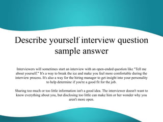 Describe yourself interview question
sample answer
Interviewers will sometimes start an interview with an open-ended question like "Tell me
about yourself." It's a way to break the ice and make you feel more comfortable during the
interview process. It's also a way for the hiring manager to get insight into your personality
to help determine if you're a good fit for the job.
Sharing too much or too little information isn't a good idea. The interviewer doesn't want to
know everything about you, but disclosing too little can make him or her wonder why you
aren't more open.
 