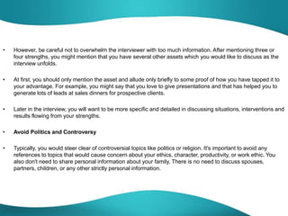 • However, be careful not to overwhelm the interviewer with too much information. After mentioning three or
four strengths, you might mention that you have several other assets which you would like to discuss as the
interview unfolds.
• At first, you should only mention the asset and allude only briefly to some proof of how you have tapped it to
your advantage. For example, you might say that you love to give presentations and that has helped you to
generate lots of leads at sales dinners for prospective clients.
• Later in the interview, you will want to be more specific and detailed in discussing situations, interventions and
results flowing from your strengths.
• Avoid Politics and Controversy
• Typically, you would steer clear of controversial topics like politics or religion. It's important to avoid any
references to topics that would cause concern about your ethics, character, productivity, or work ethic. You
also don't need to share personal information about your family. There is no need to discuss spouses,
partners, children, or any other strictly personal information.
 