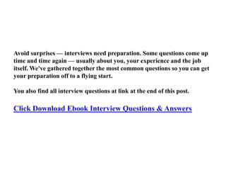 Avoid surprises — interviews need preparation. Some questions come up
time and time again — usually about you, your experience and the job
itself. We've gathered together the most common questions so you can get
your preparation off to a flying start.
You also find all interview questions at link at the end of this post.
Click Download Ebook Interview Questions & Answers
 