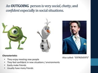 An OUTGOING personisvery social, chatty,and
confidentespeciallyinsocialsituations.
• They enjoy meeting new people
• They feel confident in new situations / environments
• Easily make friends
• Usually have many friends
Characteristics
Also called: “EXTROVERTS”
 