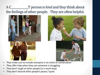 AC_____________T personiskindandtheythinkabout
thefeelingsofotherpeople. Theyareoftenhelpful.
• They make sure to include everyone in an event or conversation
• They offer help when they see someone is struggling
• They don’t laugh at other people (in a mean way)
• They don’t disturb other people’s peace / quiet.
 