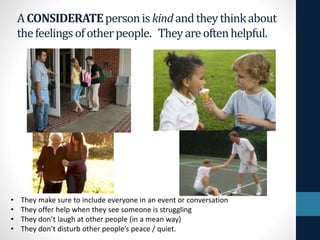 ACONSIDERATEpersoniskindandtheythinkabout
thefeelingsofotherpeople. Theyareoftenhelpful.
• They make sure to include everyone in an event or conversation
• They offer help when they see someone is struggling
• They don’t laugh at other people (in a mean way)
• They don’t disturb other people’s peace / quiet.
 