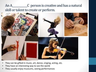 An A____________C personiscreativeandhasanatural
skillortalenttocreateorperform.
• They can be gifted in music, art, dance, singing, acting, etc.
• They have an interesting way to see the world
• They usually enjoy museums, seeing performances
 