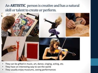 An ARTISTIC personiscreativeandhasanatural
skillortalenttocreateorperform.
• They can be gifted in music, art, dance, singing, acting, etc.
• They have an interesting way to see the world
• They usually enjoy museums, seeing performances
 