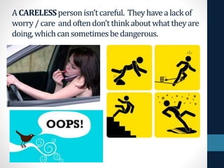 ACARELESSpersonisn’tcareful. Theyhavealackof
worry /care andoftendon’tthinkaboutwhattheyare
doing,whichcansometimesbedangerous.
 