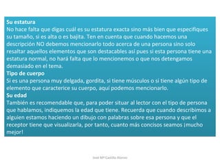 Su estatura
No hace falta que digas cuál es su estatura exacta sino más bien que especifiques
su tamaño, si es alta o es bajita. Ten en cuenta que cuando hacemos una
descripción NO debemos mencionarlo todo acerca de una persona sino solo
resaltar aquellos elementos que son destacables así pues si esta persona tiene una
estatura normal, no hará falta que lo mencionemos o que nos detengamos
demasiado en el tema.
Tipo de cuerpo
Si es una persona muy delgada, gordita, si tiene músculos o si tiene algún tipo de
elemento que caracterice su cuerpo, aquí podemos mencionarlo.
Su edad
También es recomendable que, para poder situar al lector con el tipo de persona
que hablamos, indiquemos la edad que tiene. Recuerda que cuando describimos a
alguien estamos haciendo un dibujo con palabras sobre esa persona y que el
receptor tiene que visualizarla, por tanto, cuanto más concisos seamos ¡mucho
mejor!
Su estatura
No hace falta que digas cuál es su estatura exacta sino más bien que especifiques
su tamaño, si es alta o es bajita. Ten en cuenta que cuando hacemos una
descripción NO debemos mencionarlo todo acerca de una persona sino solo
resaltar aquellos elementos que son destacables así pues si esta persona tiene una
estatura normal, no hará falta que lo mencionemos o que nos detengamos
demasiado en el tema.
Tipo de cuerpo
Si es una persona muy delgada, gordita, si tiene músculos o si tiene algún tipo de
elemento que caracterice su cuerpo, aquí podemos mencionarlo.
Su edad
También es recomendable que, para poder situar al lector con el tipo de persona
que hablamos, indiquemos la edad que tiene. Recuerda que cuando describimos a
alguien estamos haciendo un dibujo con palabras sobre esa persona y que el
receptor tiene que visualizarla, por tanto, cuanto más concisos seamos ¡mucho
mejor!
José Mª Castillo Alonso
 
