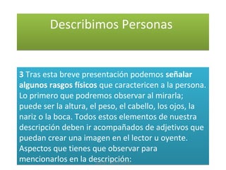 Describimos PersonasDescribimos Personas
3 Tras esta breve presentación podemos señalar
algunos rasgos físicos que caractericen a la persona.
Lo primero que podremos observar al mirarla;
puede ser la altura, el peso, el cabello, los ojos, la
nariz o la boca. Todos estos elementos de nuestra
descripción deben ir acompañados de adjetivos que
puedan crear una imagen en el lector u oyente.
Aspectos que tienes que observar para
mencionarlos en la descripción:
3 Tras esta breve presentación podemos señalar
algunos rasgos físicos que caractericen a la persona.
Lo primero que podremos observar al mirarla;
puede ser la altura, el peso, el cabello, los ojos, la
nariz o la boca. Todos estos elementos de nuestra
descripción deben ir acompañados de adjetivos que
puedan crear una imagen en el lector u oyente.
Aspectos que tienes que observar para
mencionarlos en la descripción:José Mª Castillo Alonso
 