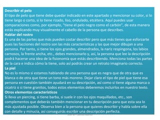 Describir el pelo
El tipo de pelo que tiene debe quedar indicado en este apartado y mencionar su color, si lo
tiene largo o corto, si lo tiene rizado, liso, ondulado, etcétera. Aquí puedes usar
comparaciones como, por ejemplo, "tiene el pelo negro como el carbón", de esta manera
estás explicando muy visualmente el cabello de la persona que describes.
Hablar del rostro
Es una de las partes que más pueden costar describir pero que más tienes que esforzarte
pues las facciones del rostro son las más características y las que mejor dibujan a una
persona. Por tanto, si tiene los ojos grandes, almendrados, la nariz respingona, los labios
carnosos, la frente ancha, etc., debes mencionarlo y, así, la persona que lee la descripción
podrá hacerse una idea de la fisionomía que estás describiendo. Menciona todas las partes
de la cara e indica cómo la tiene, solo así podrás crear un retrato imaginario correcto.
La piel
No es lo mismo si estamos hablando de una persona que es negra que de otra que es
blanca o de otra que tiene un tono más moreno. Dejar claro el tipo de piel que tiene esa
persona en cuestión también ayudará en su descripción, así como si tiene alguna marca o
cicatriz o si tiene granitos, todos estos elementos deberemos incluirlos en nuestro texto.
Otros elementos característicos
Si lleva un piercing, si tiene barba, si suele ir con los ojos maquillados, etc., son
complementos que deberás también mencionar en tu descripción para que esta sea lo
más ajustada posible. Observa bien a la persona que quieres describir y habla sobre ella
con detalle y minucia, así conseguirás escribir una descripción perfecta.
Describir el pelo
El tipo de pelo que tiene debe quedar indicado en este apartado y mencionar su color, si lo
tiene largo o corto, si lo tiene rizado, liso, ondulado, etcétera. Aquí puedes usar
comparaciones como, por ejemplo, "tiene el pelo negro como el carbón", de esta manera
estás explicando muy visualmente el cabello de la persona que describes.
Hablar del rostro
Es una de las partes que más pueden costar describir pero que más tienes que esforzarte
pues las facciones del rostro son las más características y las que mejor dibujan a una
persona. Por tanto, si tiene los ojos grandes, almendrados, la nariz respingona, los labios
carnosos, la frente ancha, etc., debes mencionarlo y, así, la persona que lee la descripción
podrá hacerse una idea de la fisionomía que estás describiendo. Menciona todas las partes
de la cara e indica cómo la tiene, solo así podrás crear un retrato imaginario correcto.
La piel
No es lo mismo si estamos hablando de una persona que es negra que de otra que es
blanca o de otra que tiene un tono más moreno. Dejar claro el tipo de piel que tiene esa
persona en cuestión también ayudará en su descripción, así como si tiene alguna marca o
cicatriz o si tiene granitos, todos estos elementos deberemos incluirlos en nuestro texto.
Otros elementos característicos
Si lleva un piercing, si tiene barba, si suele ir con los ojos maquillados, etc., son
complementos que deberás también mencionar en tu descripción para que esta sea lo
más ajustada posible. Observa bien a la persona que quieres describir y habla sobre ella
con detalle y minucia, así conseguirás escribir una descripción perfecta.
José Mª Castillo Alonso
 