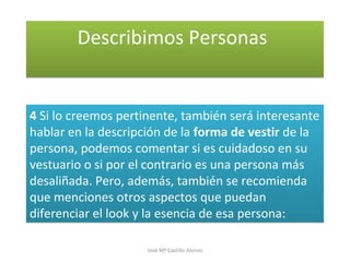 Describimos PersonasDescribimos Personas
4 Si lo creemos pertinente, también será interesante
hablar en la descripción de la forma de vestir de la
persona, podemos comentar si es cuidadoso en su
vestuario o si por el contrario es una persona más
desaliñada. Pero, además, también se recomienda
que menciones otros aspectos que puedan
diferenciar el look y la esencia de esa persona:
4 Si lo creemos pertinente, también será interesante
hablar en la descripción de la forma de vestir de la
persona, podemos comentar si es cuidadoso en su
vestuario o si por el contrario es una persona más
desaliñada. Pero, además, también se recomienda
que menciones otros aspectos que puedan
diferenciar el look y la esencia de esa persona:
José Mª Castillo Alonso
 