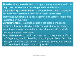 Tipo de color que suele llevar: hay personas que suelen vestir de
negro y otras, en cambio, optan por colores más vivos.
Las prendas que nunca faltan: si siempre lleva faldas, pantalones
acampanados, camisas o zapatos de tacón. Todos estos
elementos ayudarán a que nos hagamos una correcta imagen de
la persona en cuestión.
Complementos: si la persona suele ir con reloj, pendientes,
collares o lleva gafas también deberemos incluirlo. Lo mismo si
suele ir con sombrero o cualquier otro elemento diferenciador
que valga la pena mencionar.
Su aspecto general: cuando ves a esa persona ¿qué sensación te
da? Elegancia, juvenil, divertida, seria, hippie, etcétera. Describe
la imagen que ofrece esa persona con su vestimenta y así podrás
crear una descripción mucho más ajustada.
Tipo de color que suele llevar: hay personas que suelen vestir de
negro y otras, en cambio, optan por colores más vivos.
Las prendas que nunca faltan: si siempre lleva faldas, pantalones
acampanados, camisas o zapatos de tacón. Todos estos
elementos ayudarán a que nos hagamos una correcta imagen de
la persona en cuestión.
Complementos: si la persona suele ir con reloj, pendientes,
collares o lleva gafas también deberemos incluirlo. Lo mismo si
suele ir con sombrero o cualquier otro elemento diferenciador
que valga la pena mencionar.
Su aspecto general: cuando ves a esa persona ¿qué sensación te
da? Elegancia, juvenil, divertida, seria, hippie, etcétera. Describe
la imagen que ofrece esa persona con su vestimenta y así podrás
crear una descripción mucho más ajustada.
José Mª Castillo Alonso
 