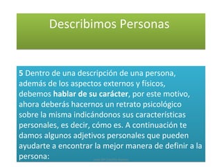Describimos PersonasDescribimos Personas
5 Dentro de una descripción de una persona,
además de los aspectos externos y físicos,
debemos hablar de su carácter, por este motivo,
ahora deberás hacernos un retrato psicológico
sobre la misma indicándonos sus características
personales, es decir, cómo es. A continuación te
damos algunos adjetivos personales que pueden
ayudarte a encontrar la mejor manera de definir a la
persona:
5 Dentro de una descripción de una persona,
además de los aspectos externos y físicos,
debemos hablar de su carácter, por este motivo,
ahora deberás hacernos un retrato psicológico
sobre la misma indicándonos sus características
personales, es decir, cómo es. A continuación te
damos algunos adjetivos personales que pueden
ayudarte a encontrar la mejor manera de definir a la
persona: José Mª Castillo Alonso
 