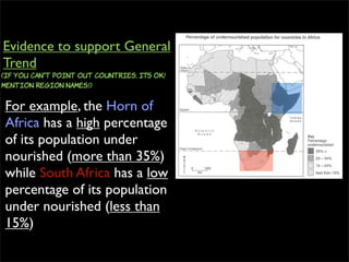 For example, the Horn of
Africa has a high percentage
of its population under
nourished (more than 35%)
while South Africa has a low
percentage of its population
under nourished (less than
15%)
Evidence to support General
Trend
(If you can”t point out countries, ITS OK!
Mention region names!)
 
