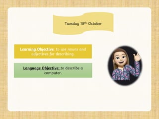 Tuesday 18th, October
Learning Objective: to use nouns and
adjectives for describing.
Language Objective: to describe a
computer.