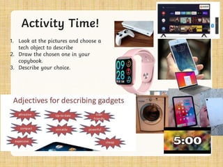 Activity Time!
1. Look at the pictures and choose a
tech object to describe
2. Draw the chosen one in your
copybook.
3. Describe your choice.