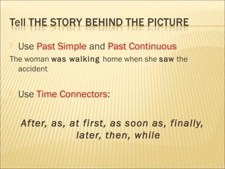  Use Past Simple and Past Continuous
The woman was walking home when she saw the
accident
 Use Time Connectors:
After, as, at first, as soon as, finally,
later, then, while
 