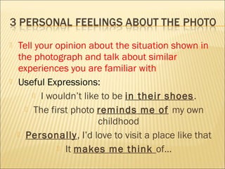  Tell your opinion about the situation shown in
the photograph and talk about similar
experiences you are familiar with
 Useful Expressions:
 I wouldn’t like to be in their shoes.
 The first photo reminds me of my own
childhood
 Personally, I’d love to visit a place like that
 It makes me think of…
 