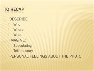 1. DESCRIBE
 Who
 Where
 What
1. IMAGINE:
 Speculating
 Tell the story
1. PERSONAL FEELINGS ABOUT THE PHOTO
 