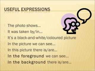  The photo shows…
 It was taken by/in…
 It’s a black-and-white/coloured picture
 In the picture we can see…
 In this picture there is/are…
 In the foreground we can see…
 In the background there is/are…
 