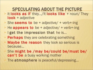  It looks as if they…/It looks like + noun/ They
look + adjective
 She seems to be + adjective/ + verb+-ing
 He appears to be + adjective/ + verb+-ing
 I get the impression that he is…
 Perhaps they are celebrating something
 Maybe the reason they look so serious is
because…
 She might be /may be/could be/must be/
can’t be a busy working mother
 The atmosphere is peaceful/depressing…
 
