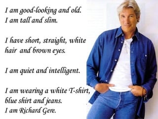 I am good-looking and old. I am tall and slim. I have short, straight, white  hair  and brown eyes.  I am quiet and intelligent. I am wearing a white T-shirt,  blue shirt and jeans. I am Richard Gere. 