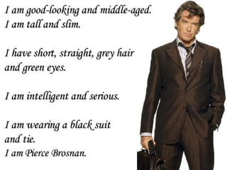 I am good-looking and middle-aged. I am tall and slim. I have short, straight, grey hair  and green eyes.  I am intelligent and serious. I am wearing a black suit  and tie. I am Pierce Brosnan. 