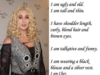 I am ugly and old. I am tall and thin. I have shoulder length, curly, blond hair and brown eyes.  I am talkative and funny. I am wearing a black blouse and a silver vest. I am Cher. 