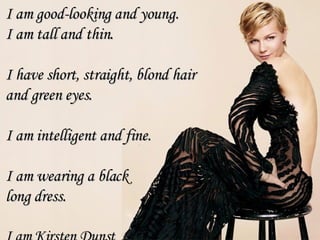 I am good-looking and young. I am tall and thin. I have short, straight, blond hair  and green eyes.  I am intelligent and fine. I am wearing a black  long dress. I am  Kirsten Dunst 