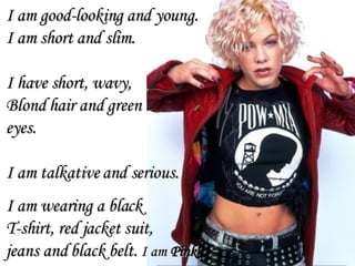 I am good-looking and young. I am short and slim. I have short, wavy,  Blond hair and green  eyes.  I am talkative and serious. I am wearing a black  T-shirt, red jacket suit,  jeans and black belt.  I am  Pink 